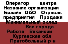 Оператор Call-центра › Название организации ­ Билайн, ОАО › Отрасль предприятия ­ Продажи › Минимальный оклад ­ 35 000 - Все города Работа » Вакансии   . Курганская обл.,Притобольный р-н